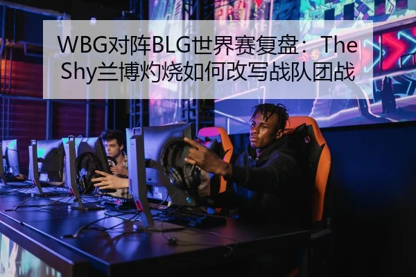WBG对阵BLG世界赛复盘：TheShy兰博灼烧如何改写战队团战